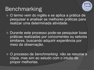 Benchmarking
 O termo vem do inglês e se aplica a prática de
pesquisar e analisar as melhores práticas para
realizar uma determinada atividade.
 Durante este processo pode-se pesquisar boas
práticas realizadas por concorrentes ou setores
similares, buscando adquirir experiência por
meio da observação.
 O processo de benchmarking não se resume a
cópia, mas sim ao estudo com o intuito de
propor melhorias.
 