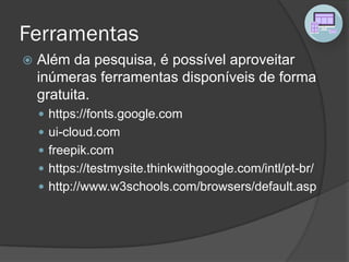 Ferramentas
 Além da pesquisa, é possível aproveitar
inúmeras ferramentas disponíveis de forma
gratuita.
 https://fonts.google.com
 ui-cloud.com
 freepik.com
 https://testmysite.thinkwithgoogle.com/intl/pt-br/
 http://www.w3schools.com/browsers/default.asp
 