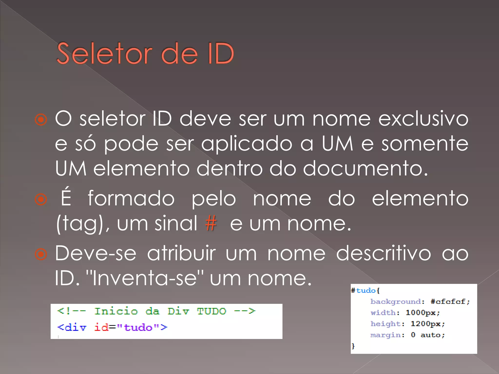  O seletor ID deve ser um nome exclusivo
e só pode ser aplicado a UM e somente
UM elemento dentro do documento.
 É formado pelo nome do elemento
(tag), um sinal # e um nome.
 Deve-se atribuir um nome descritivo ao
ID. "Inventa-se" um nome.
 