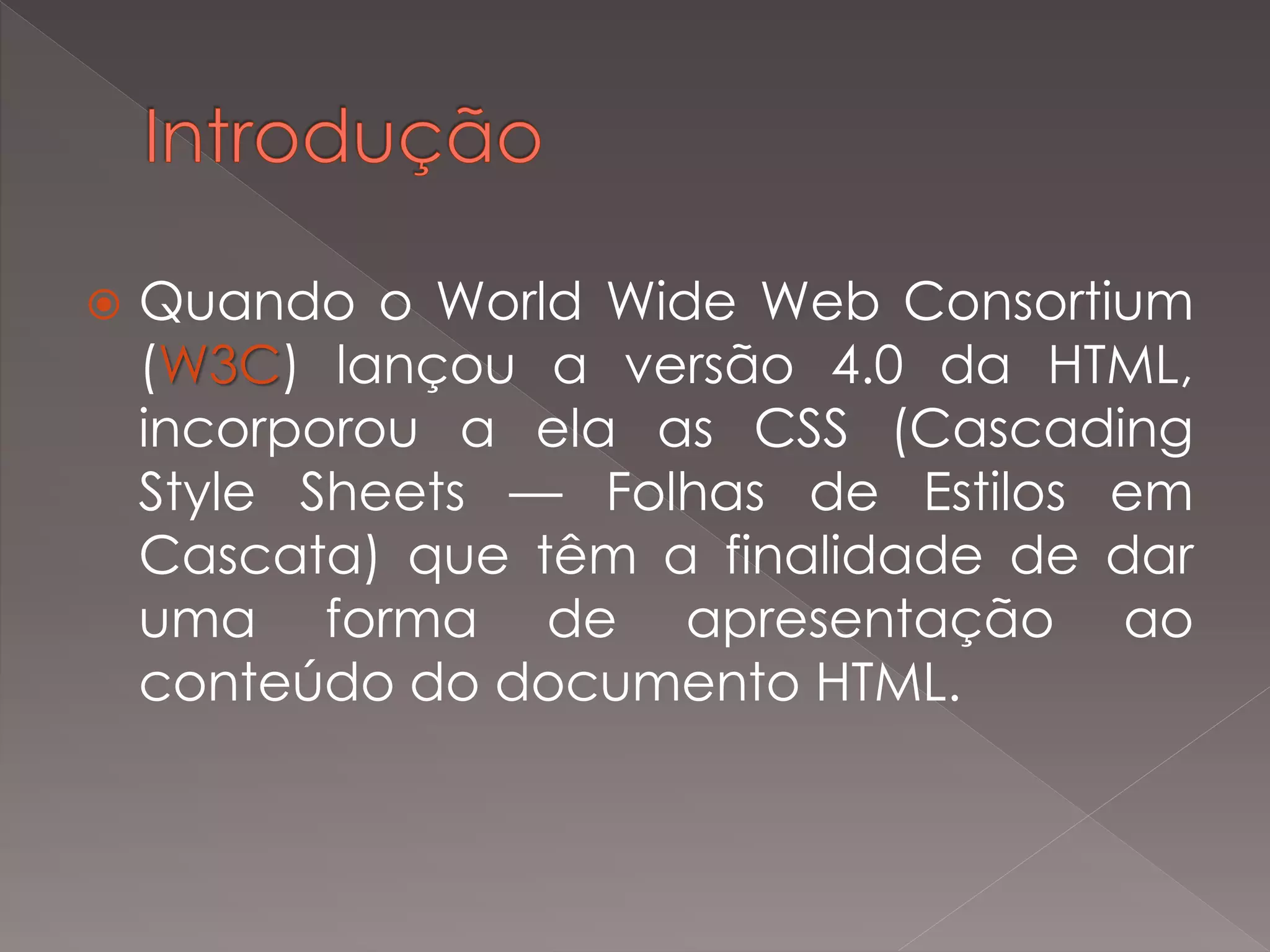  Quando o World Wide Web Consortium
(W3C) lançou a versão 4.0 da HTML,
incorporou a ela as CSS (Cascading
Style Sheets — Folhas de Estilos em
Cascata) que têm a finalidade de dar
uma forma de apresentação ao
conteúdo do documento HTML.
 