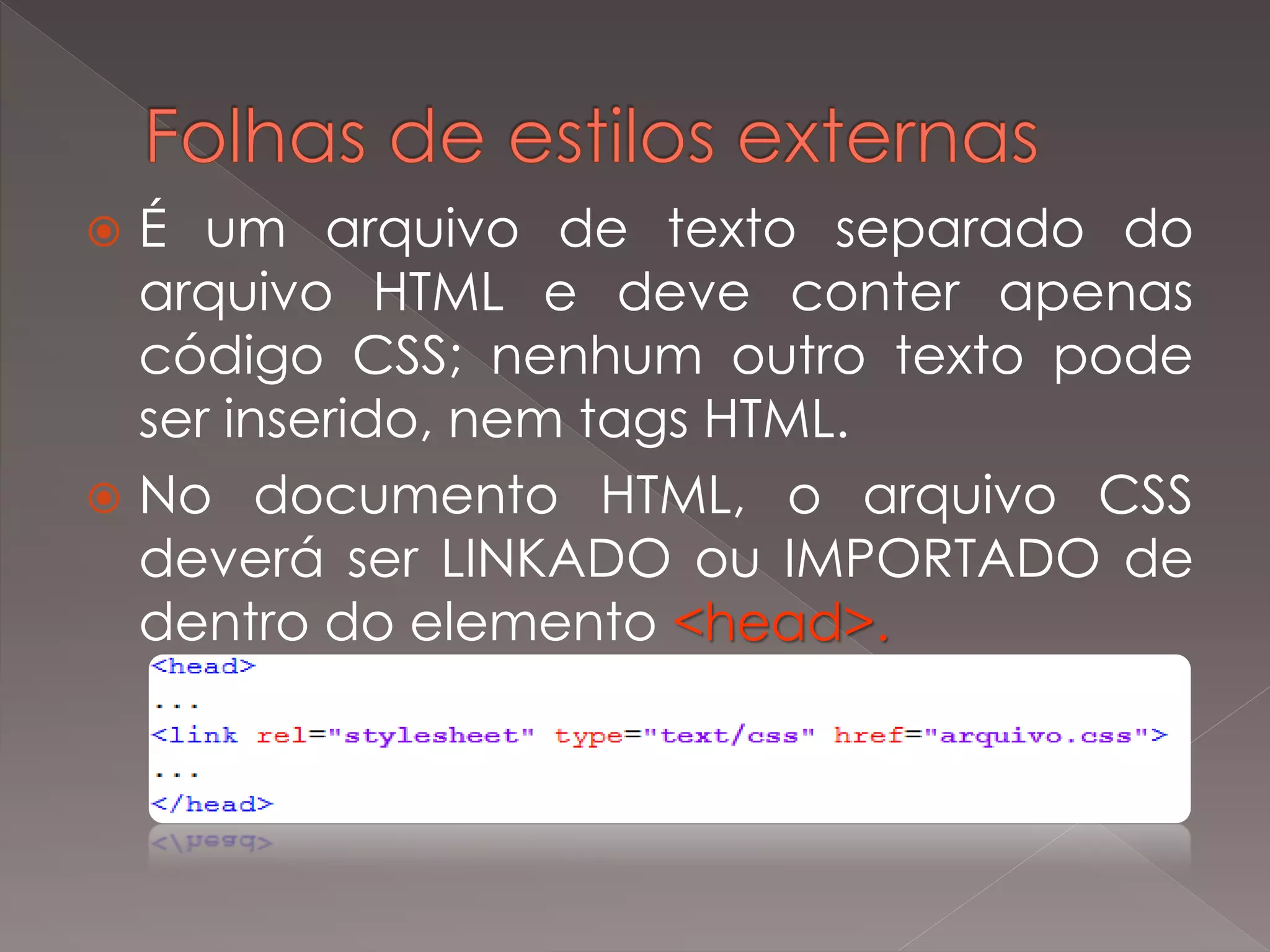  É um arquivo de texto separado do
arquivo HTML e deve conter apenas
código CSS; nenhum outro texto pode
ser inserido, nem tags HTML.
 No documento HTML, o arquivo CSS
deverá ser LINKADO ou IMPORTADO de
dentro do elemento <head>.
 