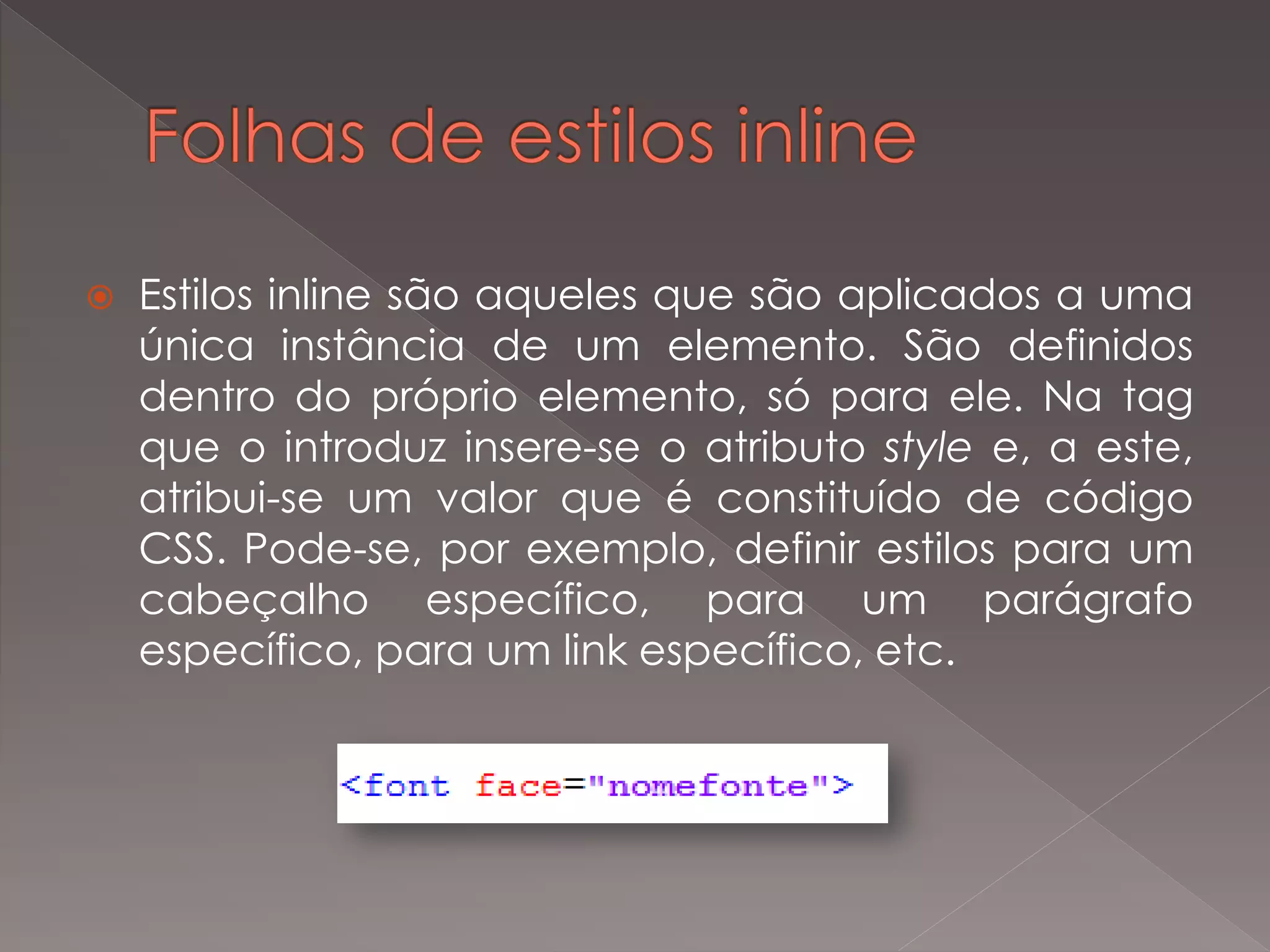  Estilos inline são aqueles que são aplicados a uma
única instância de um elemento. São definidos
dentro do próprio elemento, só para ele. Na tag
que o introduz insere-se o atributo style e, a este,
atribui-se um valor que é constituído de código
CSS. Pode-se, por exemplo, definir estilos para um
cabeçalho específico, para um parágrafo
específico, para um link específico, etc.
 
