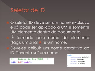  O seletor ID deve ser um nome exclusivo
e só pode ser aplicado a UM e somente
UM elemento dentro do documento.
 É formado pelo nome do elemento
(tag), um sinal # e um nome.
 Deve-se atribuir um nome descritivo ao
ID. "Inventa-se" um nome.
 