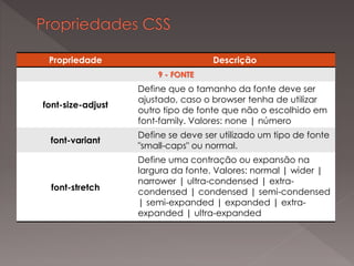 Propriedade Descrição
9 - FONTE
font-size-adjust
Define que o tamanho da fonte deve ser
ajustado, caso o browser tenha de utilizar
outro tipo de fonte que não o escolhido em
font-family. Valores: none | número
font-variant
Define se deve ser utilizado um tipo de fonte
"small-caps" ou normal.
font-stretch
Define uma contração ou expansão na
largura da fonte. Valores: normal | wider |
narrower | ultra-condensed | extra-
condensed | condensed | semi-condensed
| semi-expanded | expanded | extra-
expanded | ultra-expanded
 