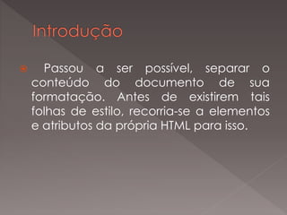  Passou a ser possível, separar o
conteúdo do documento de sua
formatação. Antes de existirem tais
folhas de estilo, recorria-se a elementos
e atributos da própria HTML para isso.
 
