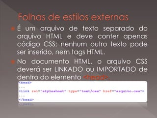  É um arquivo de texto separado do
arquivo HTML e deve conter apenas
código CSS; nenhum outro texto pode
ser inserido, nem tags HTML.
 No documento HTML, o arquivo CSS
deverá ser LINKADO ou IMPORTADO de
dentro do elemento <head>.
 