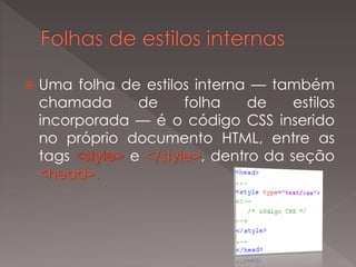  Uma folha de estilos interna — também
chamada de folha de estilos
incorporada — é o código CSS inserido
no próprio documento HTML, entre as
tags <style> e </style>, dentro da seção
<head>.
 