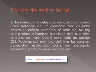  Estilos inline são aqueles que são aplicados a uma
única instância de um elemento. São definidos
dentro do próprio elemento, só para ele. Na tag
que o introduz insere-se o atributo style e, a este,
atribui-se um valor que é constituído de código
CSS. Pode-se, por exemplo, definir estilos para um
cabeçalho específico, para um parágrafo
específico, para um link específico, etc.
 