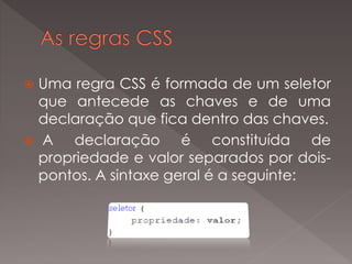  Uma regra CSS é formada de um seletor
que antecede as chaves e de uma
declaração que fica dentro das chaves.
 A declaração é constituída de
propriedade e valor separados por dois-
pontos. A sintaxe geral é a seguinte:
 