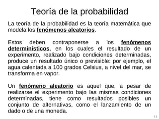 Teoría de la probabilidad La teoría de la probabilidad es la teoría matemática que modela los  fenómenos aleatorios .  Un  fenómeno (o experimento) aleatorio  es aquel que, a pesar de realizarse el experimento bajo las mismas condiciones determinadas, tiene como resultados posibles un conjunto de alternativas (el llamado  espacio muestral ), como el lanzamiento de un dado o de una moneda. Estos deben contraponerse a los  fenómenos determinísticos , en los cuales el resultado de un experimento, realizado bajo condiciones determinadas, produce un resultado único o previsible: por ejemplo, el agua calentada a 100 grados Celsius, a nivel del mar, se transforma en vapor. 