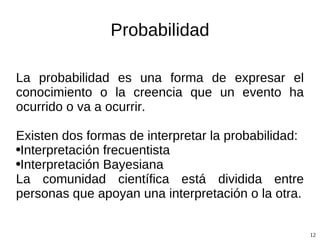 Probabilidad La probabilidad es una forma de expresar el conocimiento o la creencia que un evento ha ocurrido o va a ocurrir. Existen dos formas de interpretar la probabilidad: Interpretación frecuentista Interpretación Bayesiana La comunidad científica está dividida entre personas que apoyan una interpretación o la otra. 