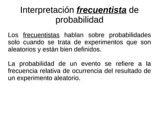 Interpretación  frecuentista  de probabilidad Los  frecuentistas  hablan sobre probabilidades solo cuando se trata de experimentos que son aleatorios y están bien definidos.  La probabilidad de un evento se refiere a la frecuencia relativa de ocurrencia del resultado de un experimento aleatorio. 