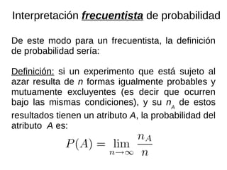 De este modo para un frecuentista, la definición de probabilidad sería: Definición:  si un experimento que está sujeto al azar resulta de  n  formas igualmente probables y mutuamente excluyentes (es decir que ocurren bajo las mismas condiciones), y su  n A  de estos resultados tienen un atributo  A , la probabilidad del atributo  A  es: Interpretación  frecuentista  de probabilidad 
