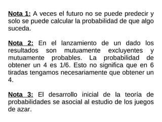 Nota 1:  A veces el futuro no se puede predecir y solo se puede calcular la probabilidad de que algo suceda. Nota 2:  En el lanzamiento de un dado los resultados son mutuamente excluyentes y mutuamente probables. La probabilidad de obtener un 4 es 1/6. Esto no significa que en 6 tiradas tengamos necesariamente que obtener un 4. Nota 3:  El desarrollo inicial de la teoría de probabilidades se asocia al estudio de los juegos de azar. 