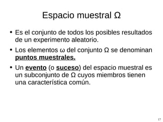 Espacio muestral  Ω Es el conjunto de todos los posibles resultados de un experimento aleatorio. Los elementos  ω del conjunto Ω se denominan  puntos muestrales. Un  evento  (o  suceso ) del espacio muestral es un subconjunto de Ω cuyos miembros tienen una característica común. 