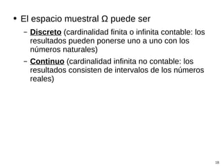 El espacio muestral  Ω  puede ser  Discreto  (cardinalidad finita o infinita contable: los resultados pueden ponerse uno a uno con los números naturales) Continuo  (cardinalidad infinita no contable: los resultados consisten de intervalos de los números reales) 