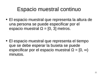 Espacio muestral continuo El espacio muestral que representa la altura de una persona se puede especificar por el espacio muestral  Ω  = [0, 3] metros. El espacio muestral que representa el tiempo que se debe esperar la buseta se puede especificar por el espacio muestral  Ω  = [0,  ∞ ) minutos. 