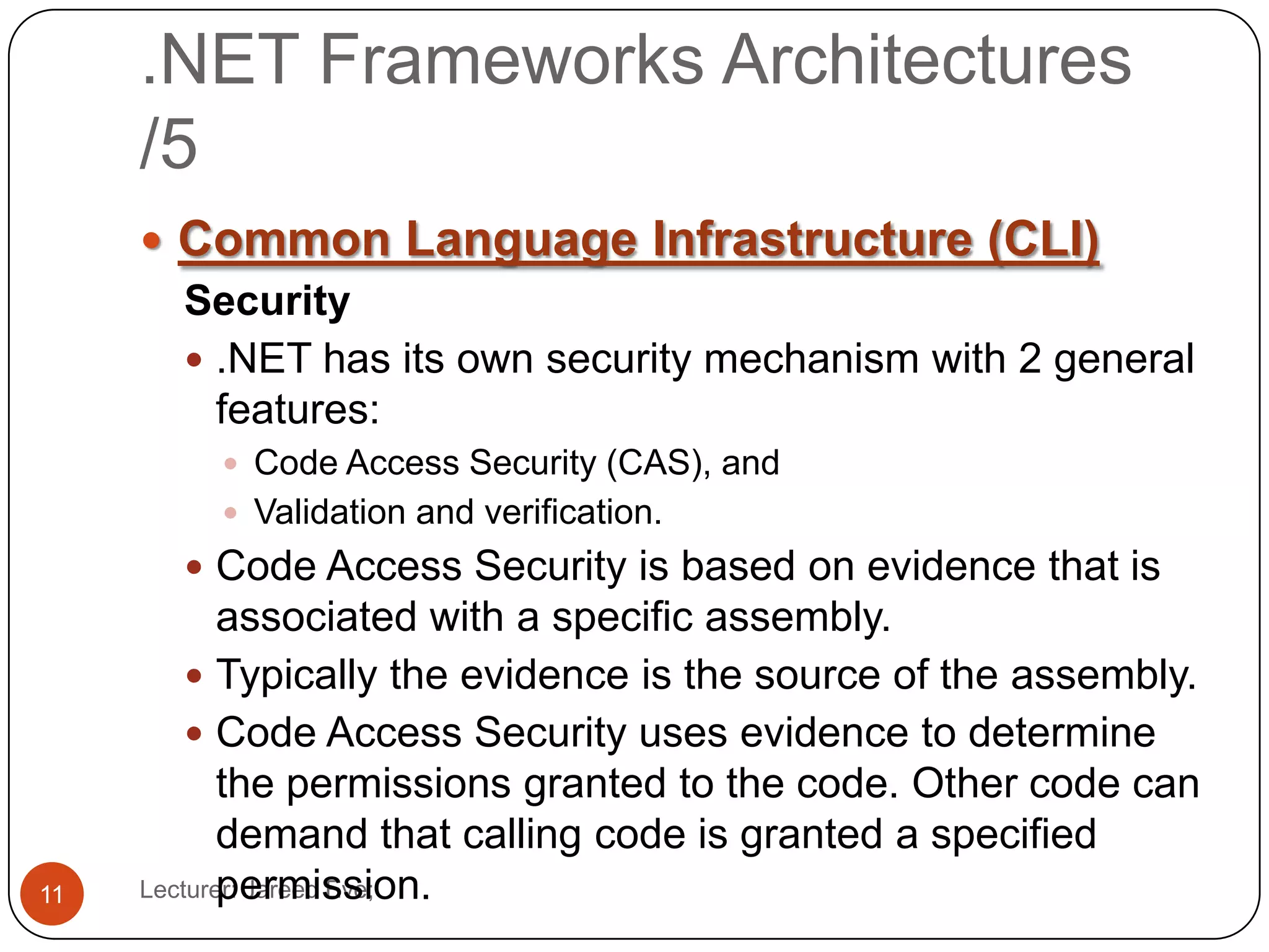 .NET Frameworks Architectures
/5
Lecturer: Jareed Eve;11
 Common Language Infrastructure (CLI)
Security
 .NET has its own security mechanism with 2 general
features:
 Code Access Security (CAS), and
 Validation and verification.
 Code Access Security is based on evidence that is
associated with a specific assembly.
 Typically the evidence is the source of the assembly.
 Code Access Security uses evidence to determine
the permissions granted to the code. Other code can
demand that calling code is granted a specified
permission.
 