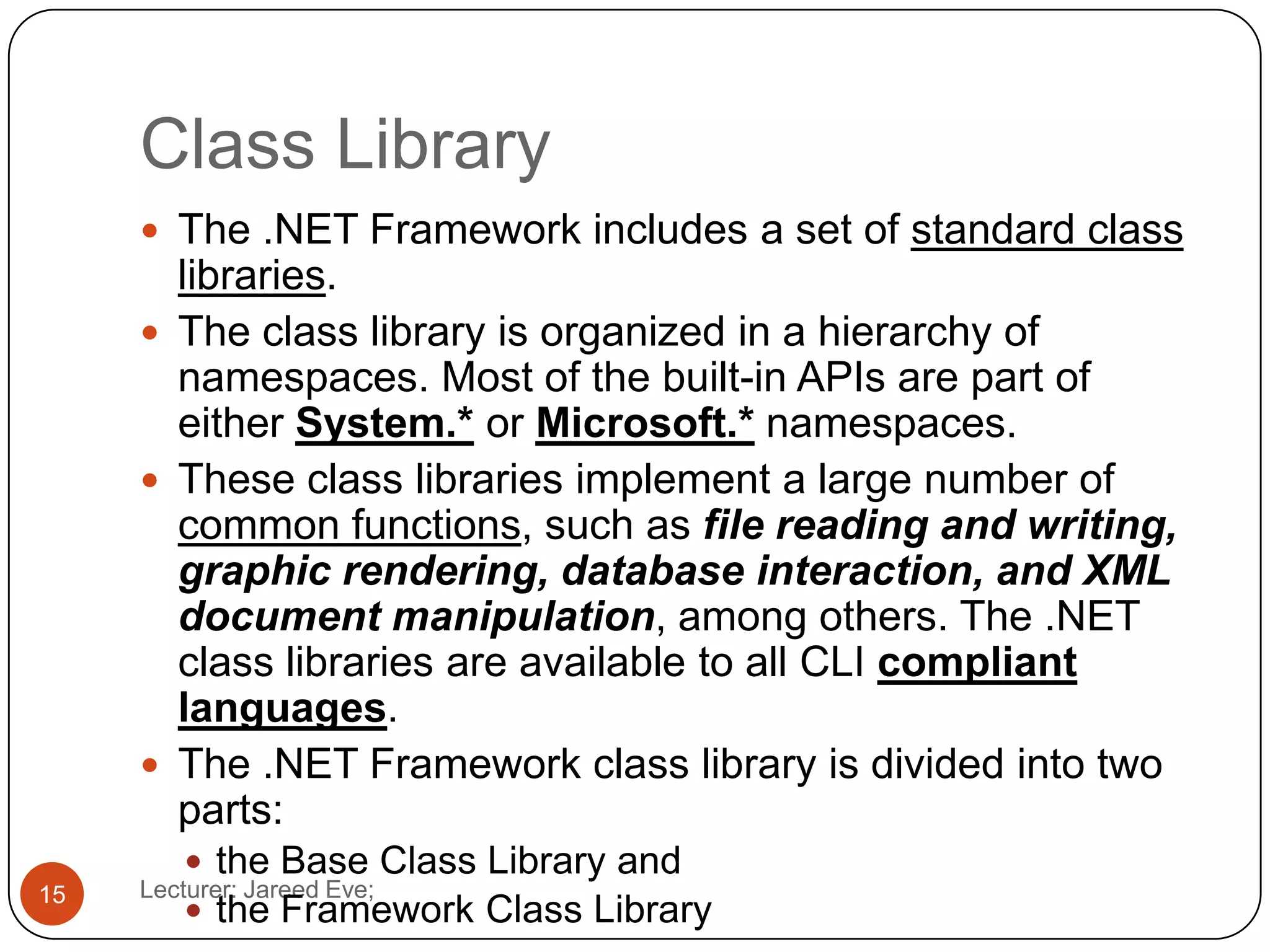 Class Library
Lecturer: Jareed Eve;15
 The .NET Framework includes a set of standard class
libraries.
 The class library is organized in a hierarchy of
namespaces. Most of the built-in APIs are part of
either System.* or Microsoft.* namespaces.
 These class libraries implement a large number of
common functions, such as file reading and writing,
graphic rendering, database interaction, and XML
document manipulation, among others. The .NET
class libraries are available to all CLI compliant
languages.
 The .NET Framework class library is divided into two
parts:
 the Base Class Library and
 the Framework Class Library
 