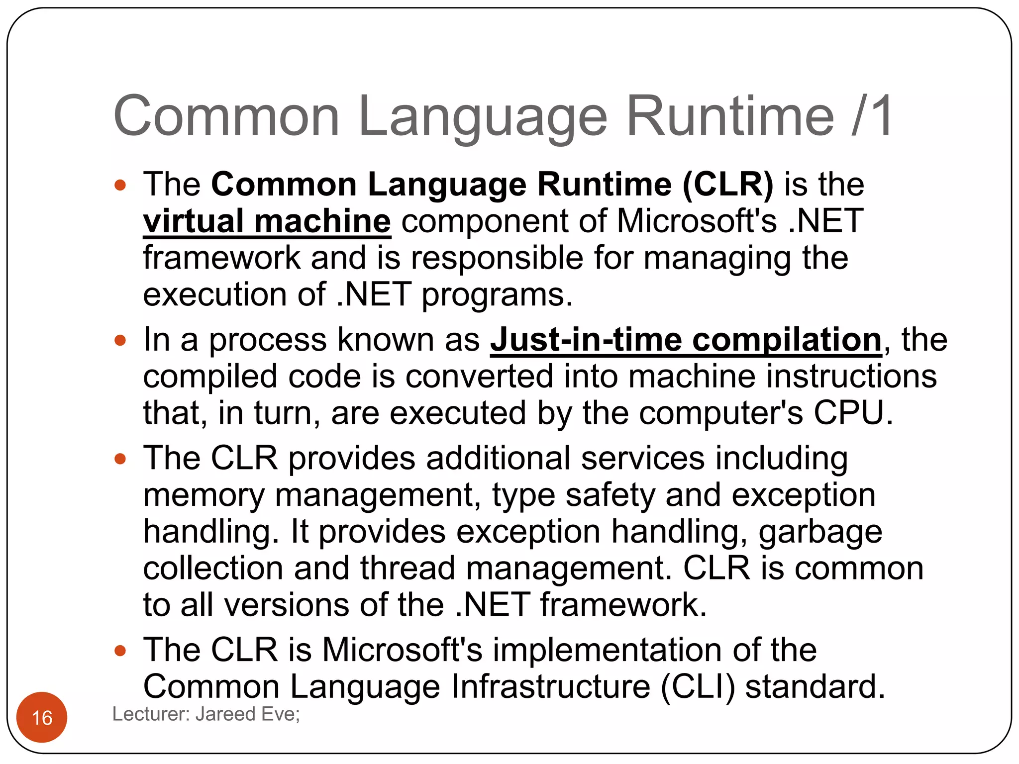 Common Language Runtime /1
Lecturer: Jareed Eve;16
 The Common Language Runtime (CLR) is the
virtual machine component of Microsoft's .NET
framework and is responsible for managing the
execution of .NET programs.
 In a process known as Just-in-time compilation, the
compiled code is converted into machine instructions
that, in turn, are executed by the computer's CPU.
 The CLR provides additional services including
memory management, type safety and exception
handling. It provides exception handling, garbage
collection and thread management. CLR is common
to all versions of the .NET framework.
 The CLR is Microsoft's implementation of the
Common Language Infrastructure (CLI) standard.
 