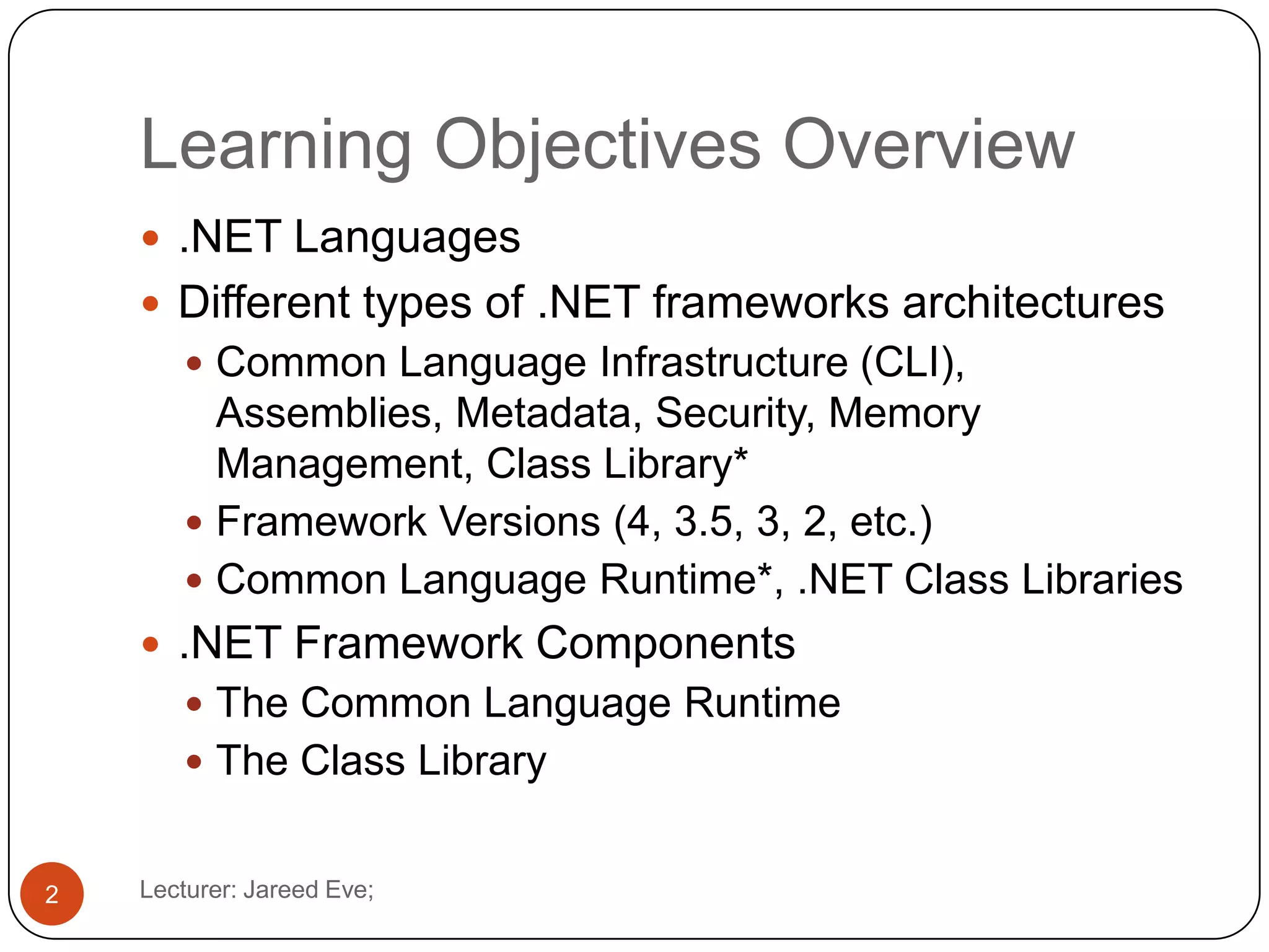 Learning Objectives Overview
Lecturer: Jareed Eve;2
 .NET Languages
 Different types of .NET frameworks architectures
 Common Language Infrastructure (CLI),
Assemblies, Metadata, Security, Memory
Management, Class Library*
 Framework Versions (4, 3.5, 3, 2, etc.)
 Common Language Runtime*, .NET Class Libraries
 .NET Framework Components
 The Common Language Runtime
 The Class Library
 