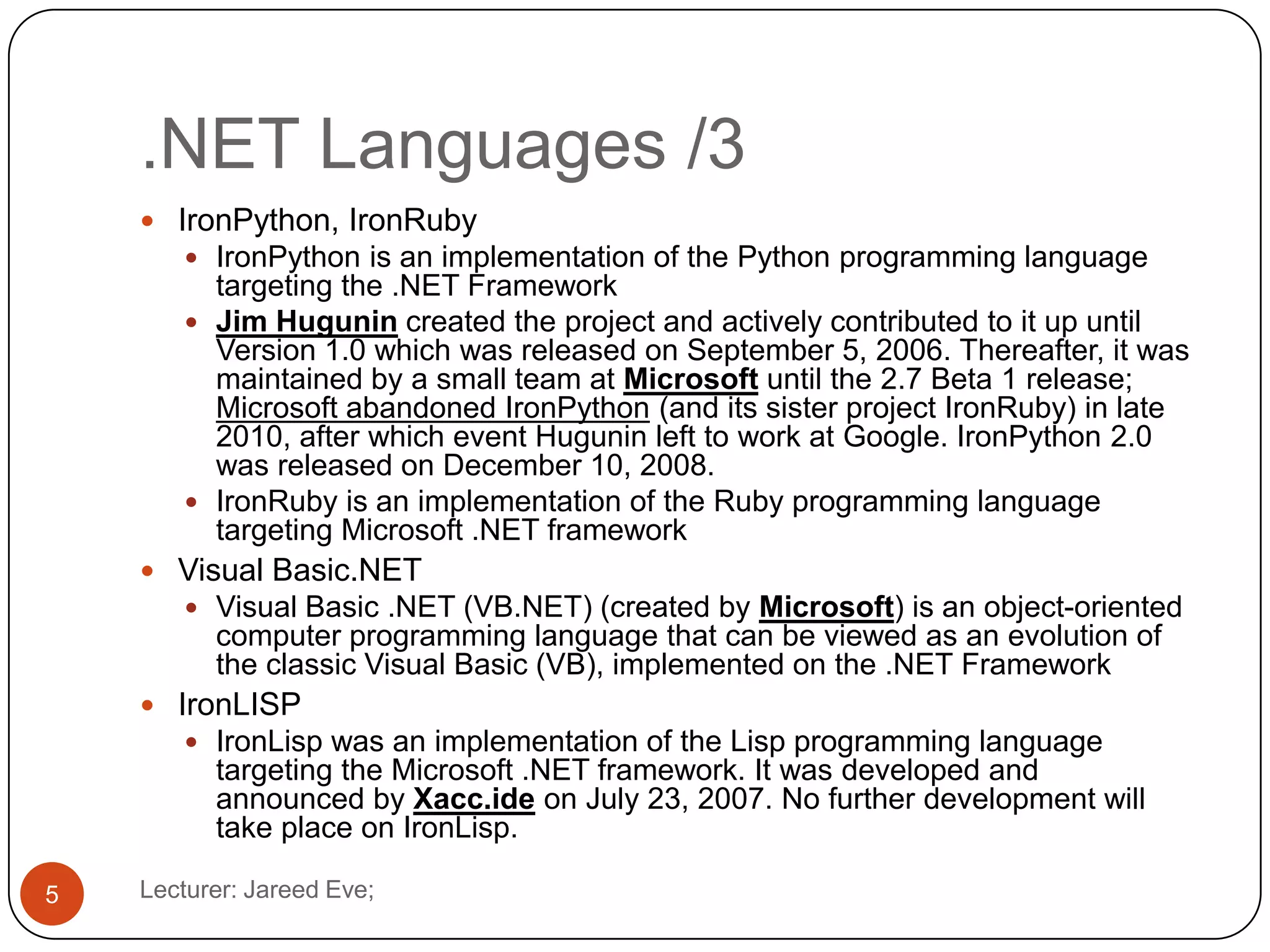 .NET Languages /3
Lecturer: Jareed Eve;5
 IronPython, IronRuby
 IronPython is an implementation of the Python programming language
targeting the .NET Framework
 Jim Hugunin created the project and actively contributed to it up until
Version 1.0 which was released on September 5, 2006. Thereafter, it was
maintained by a small team at Microsoft until the 2.7 Beta 1 release;
Microsoft abandoned IronPython (and its sister project IronRuby) in late
2010, after which event Hugunin left to work at Google. IronPython 2.0
was released on December 10, 2008.
 IronRuby is an implementation of the Ruby programming language
targeting Microsoft .NET framework
 Visual Basic.NET
 Visual Basic .NET (VB.NET) (created by Microsoft) is an object-oriented
computer programming language that can be viewed as an evolution of
the classic Visual Basic (VB), implemented on the .NET Framework
 IronLISP
 IronLisp was an implementation of the Lisp programming language
targeting the Microsoft .NET framework. It was developed and
announced by Xacc.ide on July 23, 2007. No further development will
take place on IronLisp.
 