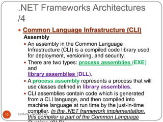 .NET Frameworks Architectures
/4
Lecturer: Jareed Eve;10
 Common Language Infrastructure (CLI)
Assembly
 An assembly in the Common Language
Infrastructure (CLI) is a compiled code library used
for deployment, versioning, and security.
 There are two types: process assemblies (EXE)
and
library assemblies (DLL).
 A process assembly represents a process that will
use classes defined in library assemblies.
 CLI assemblies contain code which is generated
from a CLI language, and then compiled into
machine language at run time by the just-in-time
compiler. In the .NET framework implementation,
this compiler is part of the Common Language
 
