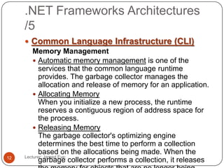 .NET Frameworks Architectures
/5
Lecturer: Jareed Eve;12
 Common Language Infrastructure (CLI)
Memory Management
 Automatic memory management is one of the
services that the common language runtime
provides. The garbage collector manages the
allocation and release of memory for an application.
 Allocating Memory
When you initialize a new process, the runtime
reserves a contiguous region of address space for
the process.
 Releasing Memory
The garbage collector's optimizing engine
determines the best time to perform a collection
based on the allocations being made. When the
garbage collector performs a collection, it releases
 