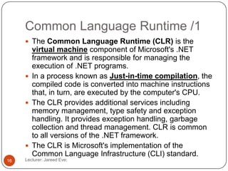 Common Language Runtime /1
Lecturer: Jareed Eve;16
 The Common Language Runtime (CLR) is the
virtual machine component of Microsoft's .NET
framework and is responsible for managing the
execution of .NET programs.
 In a process known as Just-in-time compilation, the
compiled code is converted into machine instructions
that, in turn, are executed by the computer's CPU.
 The CLR provides additional services including
memory management, type safety and exception
handling. It provides exception handling, garbage
collection and thread management. CLR is common
to all versions of the .NET framework.
 The CLR is Microsoft's implementation of the
Common Language Infrastructure (CLI) standard.
 