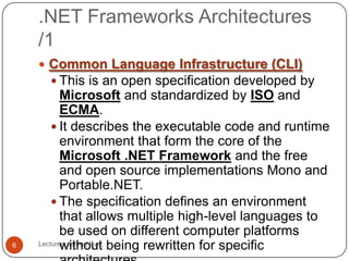 .NET Frameworks Architectures
/1
Lecturer: Jareed Eve;6
 Common Language Infrastructure (CLI)
 This is an open specification developed by
Microsoft and standardized by ISO and
ECMA.
 It describes the executable code and runtime
environment that form the core of the
Microsoft .NET Framework and the free
and open source implementations Mono and
Portable.NET.
 The specification defines an environment
that allows multiple high-level languages to
be used on different computer platforms
without being rewritten for specific
 