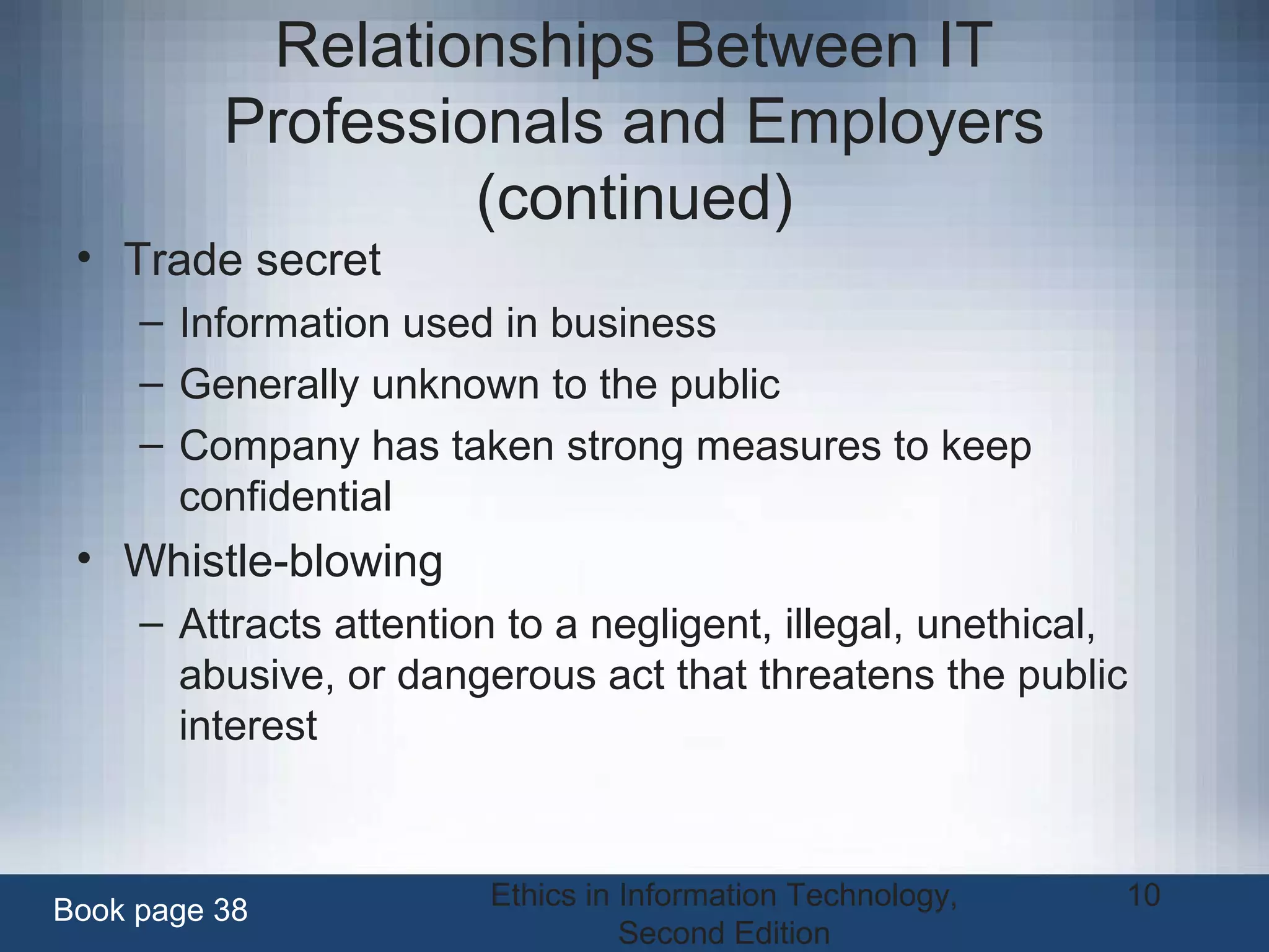 Ethics in Information Technology,
Second Edition
10
Relationships Between IT
Professionals and Employers
(continued)
• Trade secret
– Information used in business
– Generally unknown to the public
– Company has taken strong measures to keep
confidential
• Whistle-blowing
– Attracts attention to a negligent, illegal, unethical,
abusive, or dangerous act that threatens the public
interest
Book page 38
 