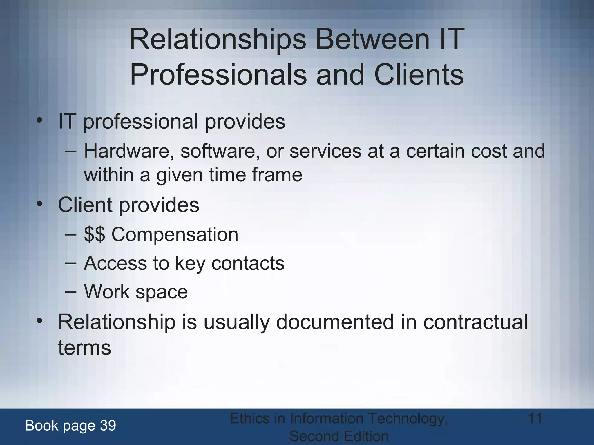 Ethics in Information Technology,
Second Edition
11
Relationships Between IT
Professionals and Clients
• IT professional provides
– Hardware, software, or services at a certain cost and
within a given time frame
• Client provides
– $$ Compensation
– Access to key contacts
– Work space
• Relationship is usually documented in contractual
terms
Book page 39
 