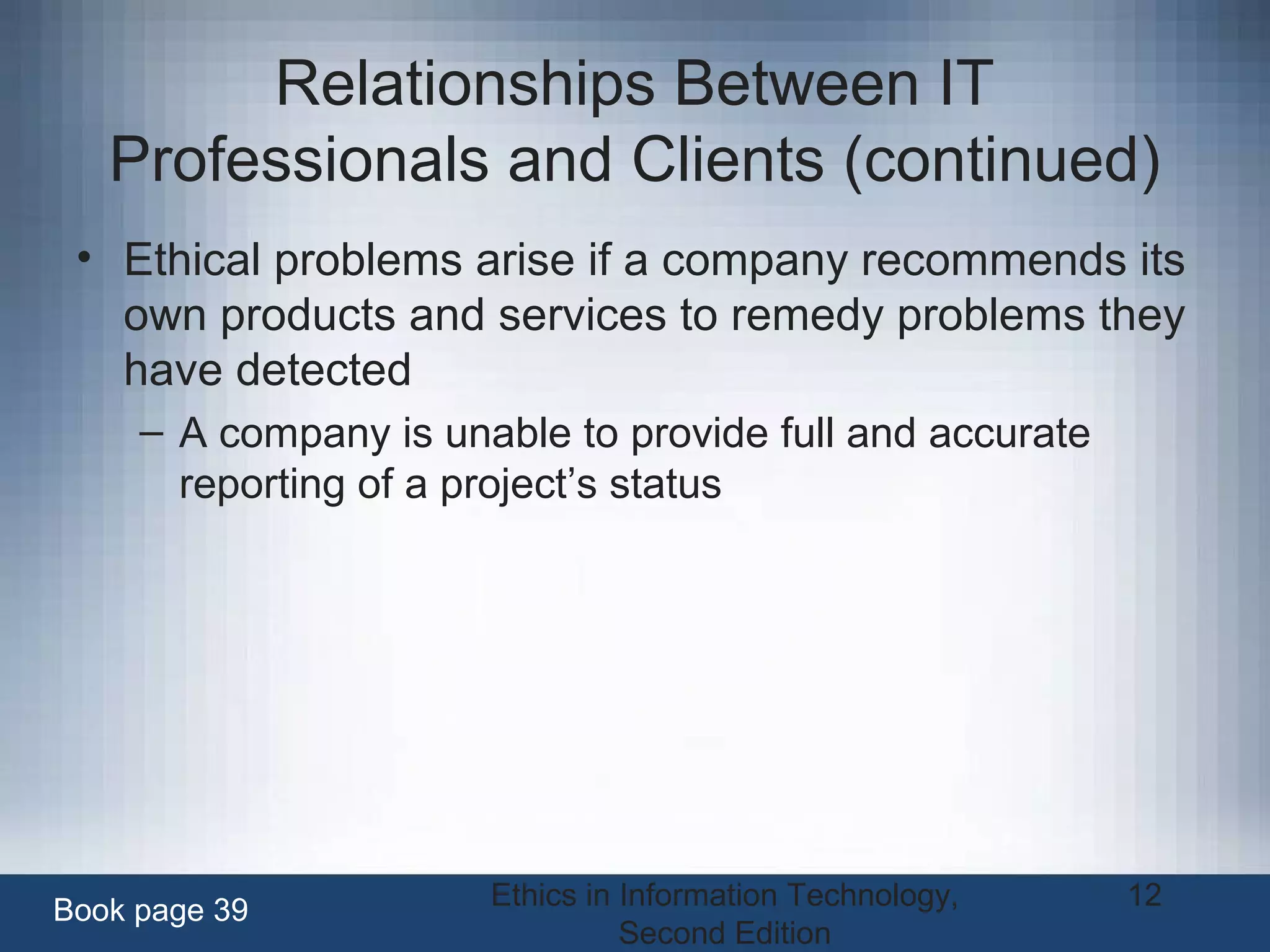 Ethics in Information Technology,
Second Edition
12
Relationships Between IT
Professionals and Clients (continued)
• Ethical problems arise if a company recommends its
own products and services to remedy problems they
have detected
– A company is unable to provide full and accurate
reporting of a project’s status
Book page 39
 
