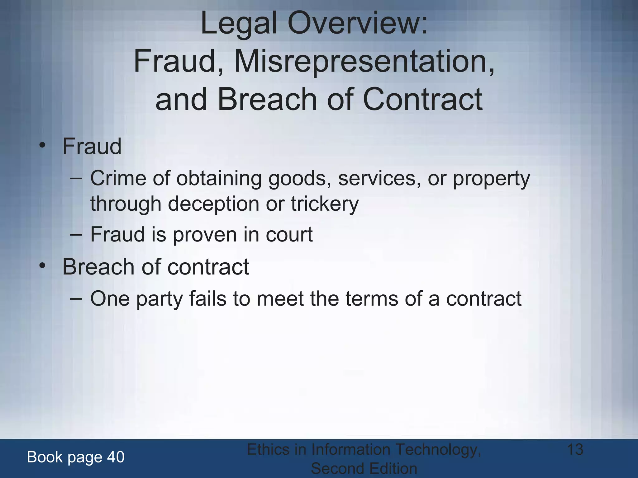 Ethics in Information Technology,
Second Edition
13
Legal Overview:
Fraud, Misrepresentation,
and Breach of Contract
• Fraud
– Crime of obtaining goods, services, or property
through deception or trickery
– Fraud is proven in court
• Breach of contract
– One party fails to meet the terms of a contract
Book page 40
 