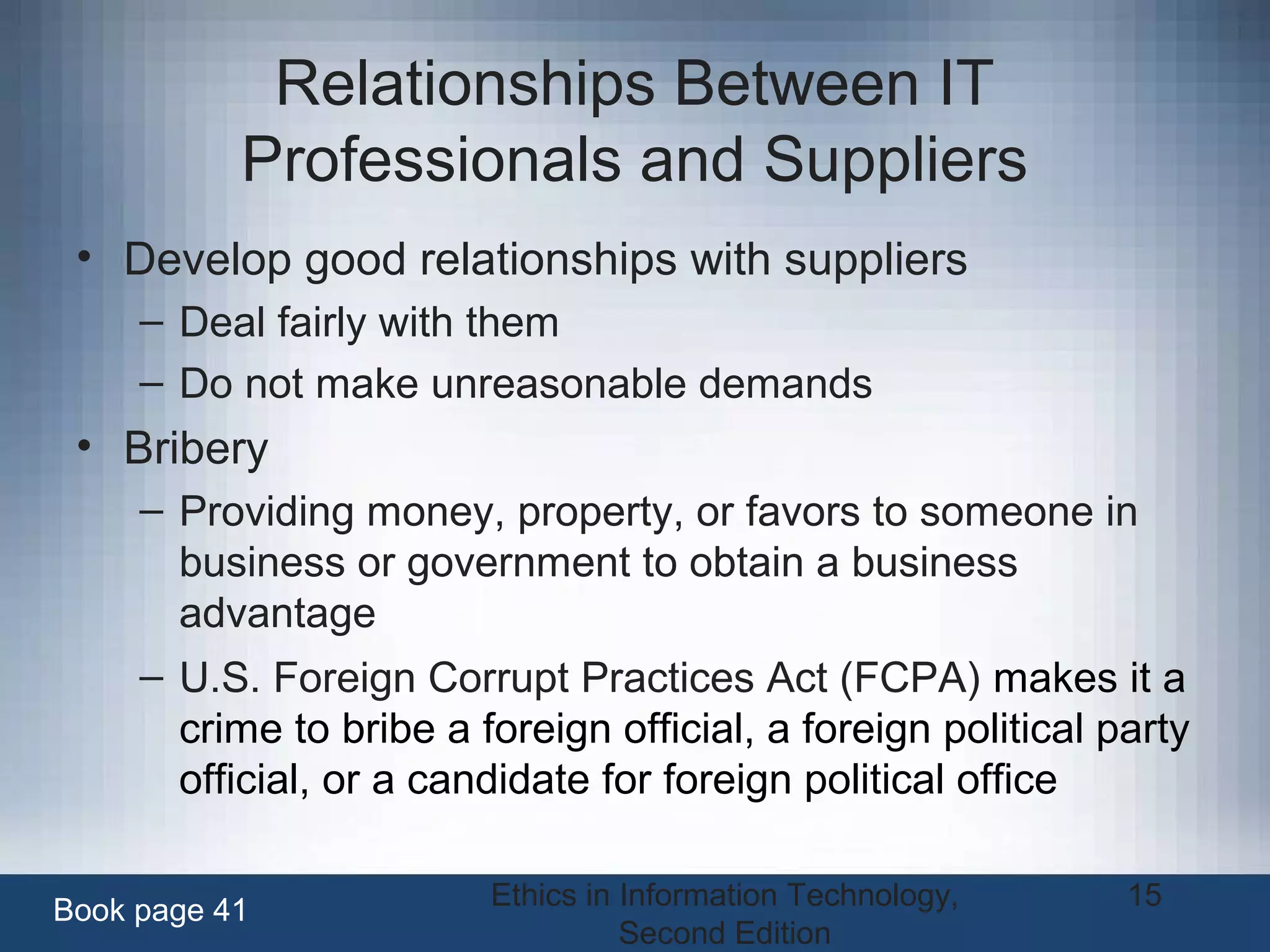 Ethics in Information Technology,
Second Edition
15
Relationships Between IT
Professionals and Suppliers
• Develop good relationships with suppliers
– Deal fairly with them
– Do not make unreasonable demands
• Bribery
– Providing money, property, or favors to someone in
business or government to obtain a business
advantage
– U.S. Foreign Corrupt Practices Act (FCPA) makes it a
crime to bribe a foreign official, a foreign political party
official, or a candidate for foreign political office
Book page 41
 