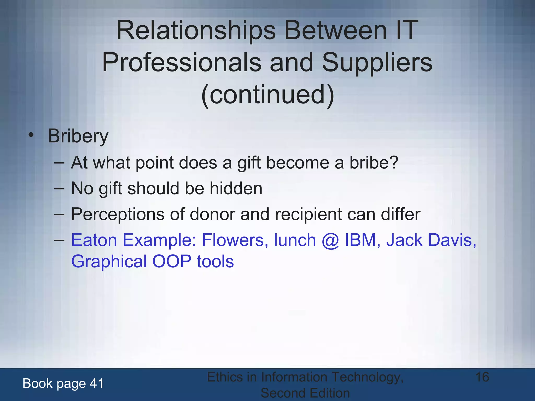 Ethics in Information Technology,
Second Edition
16
Relationships Between IT
Professionals and Suppliers
(continued)
• Bribery
– At what point does a gift become a bribe?
– No gift should be hidden
– Perceptions of donor and recipient can differ
– Eaton Example: Flowers, lunch @ IBM, Jack Davis,
Graphical OOP tools
Book page 41
 