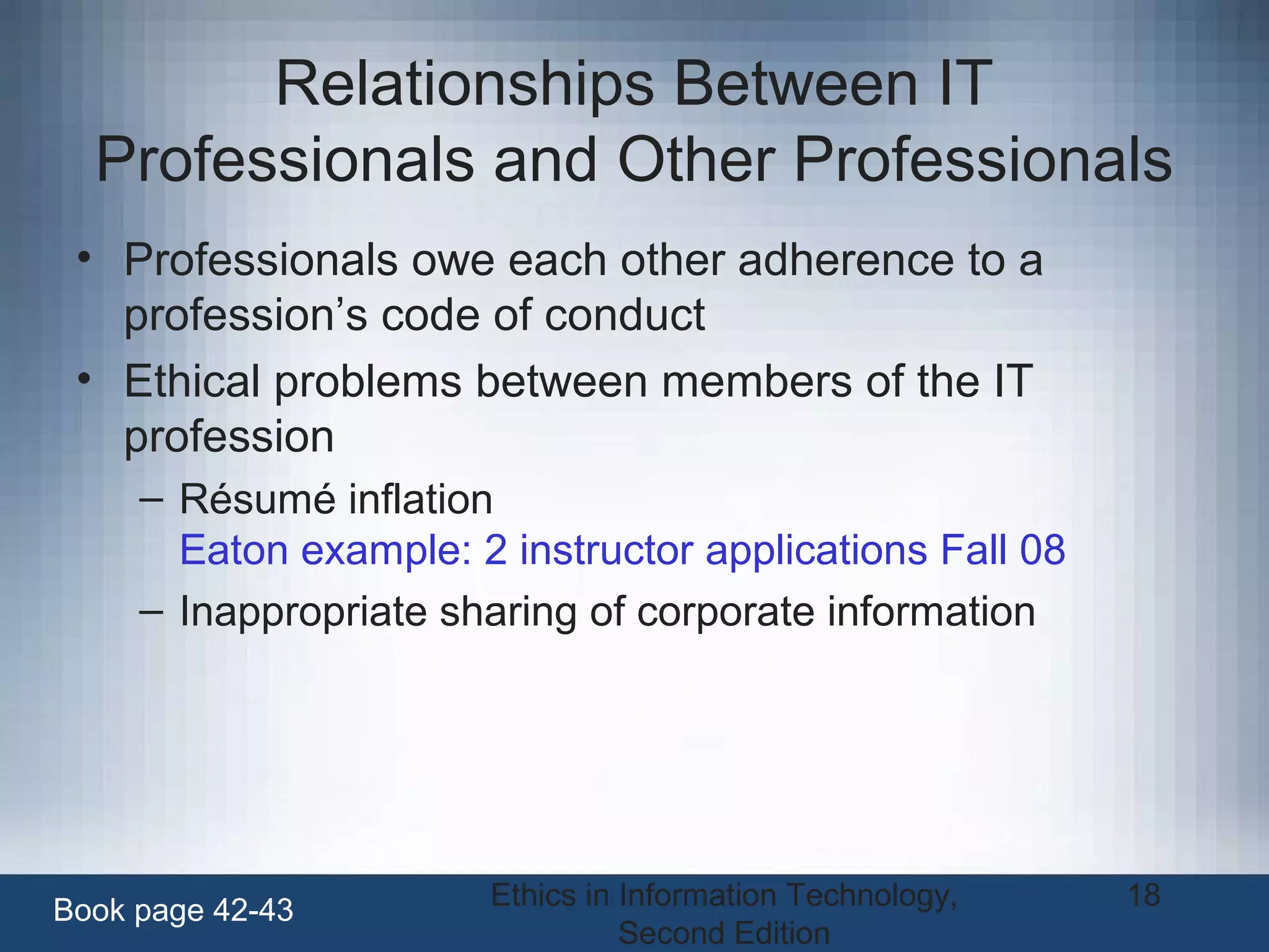 Ethics in Information Technology,
Second Edition
18
Relationships Between IT
Professionals and Other Professionals
• Professionals owe each other adherence to a
profession’s code of conduct
• Ethical problems between members of the IT
profession
– Résumé inflation
Eaton example: 2 instructor applications Fall 08
– Inappropriate sharing of corporate information
Book page 42-43
 