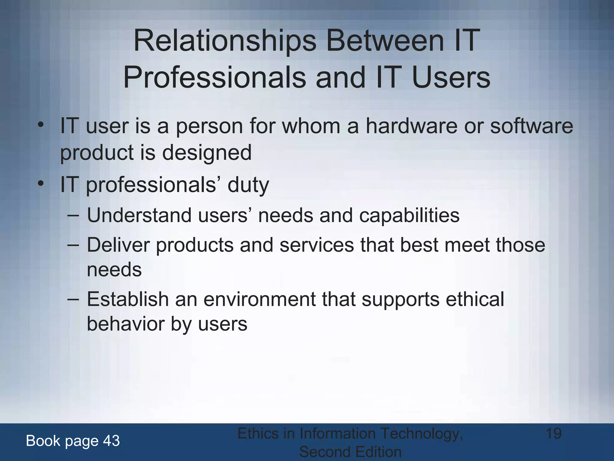 Ethics in Information Technology,
Second Edition
19
Relationships Between IT
Professionals and IT Users
• IT user is a person for whom a hardware or software
product is designed
• IT professionals’ duty
– Understand users’ needs and capabilities
– Deliver products and services that best meet those
needs
– Establish an environment that supports ethical
behavior by users
Book page 43
 