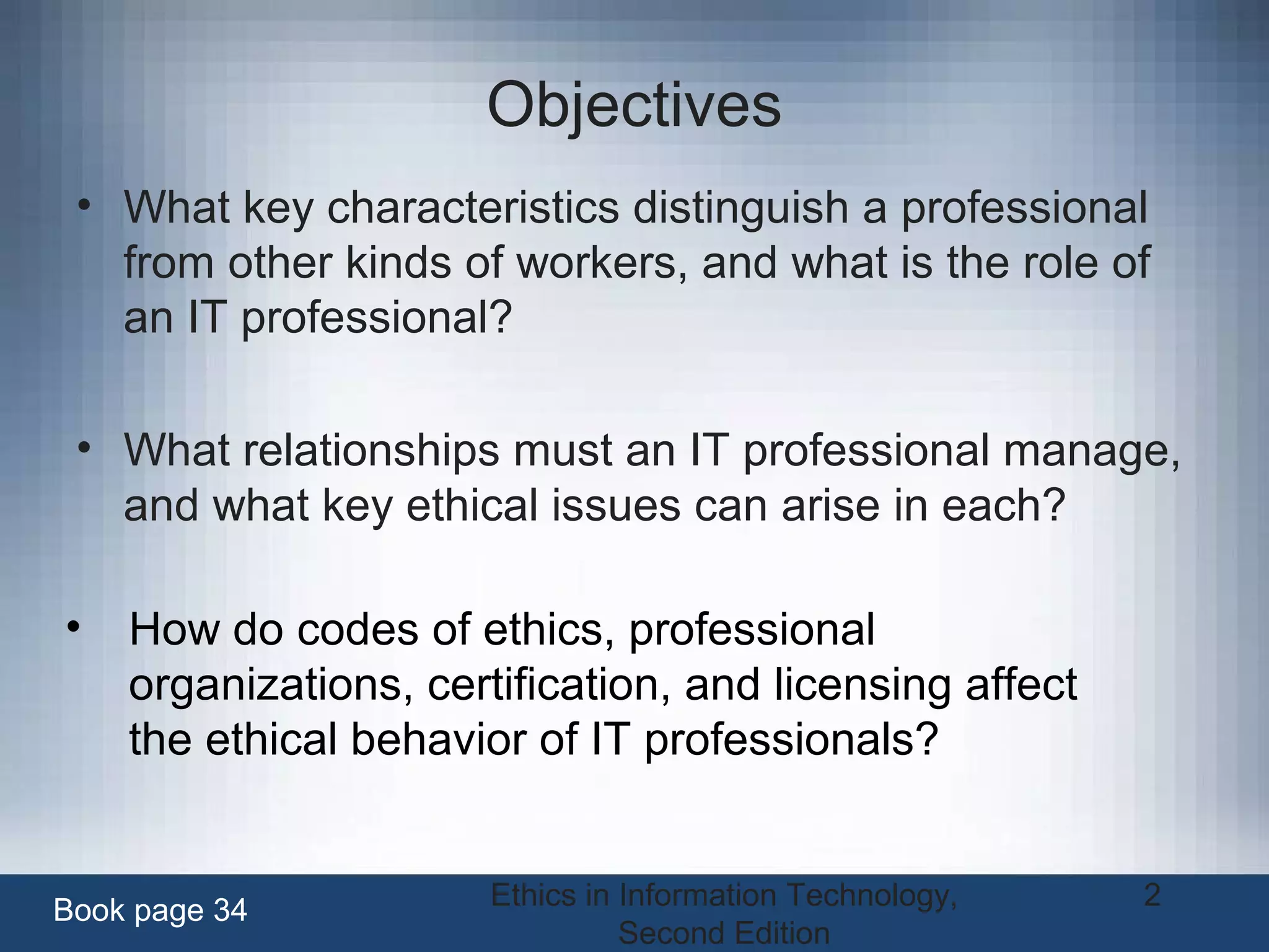 Ethics in Information Technology,
Second Edition
2
Objectives
• What key characteristics distinguish a professional
from other kinds of workers, and what is the role of
an IT professional?
• What relationships must an IT professional manage,
and what key ethical issues can arise in each?
Book page 34
• How do codes of ethics, professional
organizations, certification, and licensing affect
the ethical behavior of IT professionals?
 