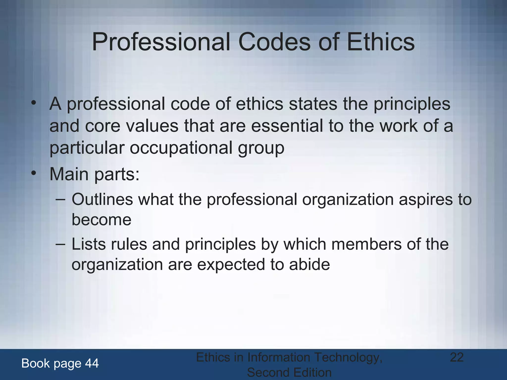 Ethics in Information Technology,
Second Edition
22
Professional Codes of Ethics
• A professional code of ethics states the principles
and core values that are essential to the work of a
particular occupational group
• Main parts:
– Outlines what the professional organization aspires to
become
– Lists rules and principles by which members of the
organization are expected to abide
Book page 44
 