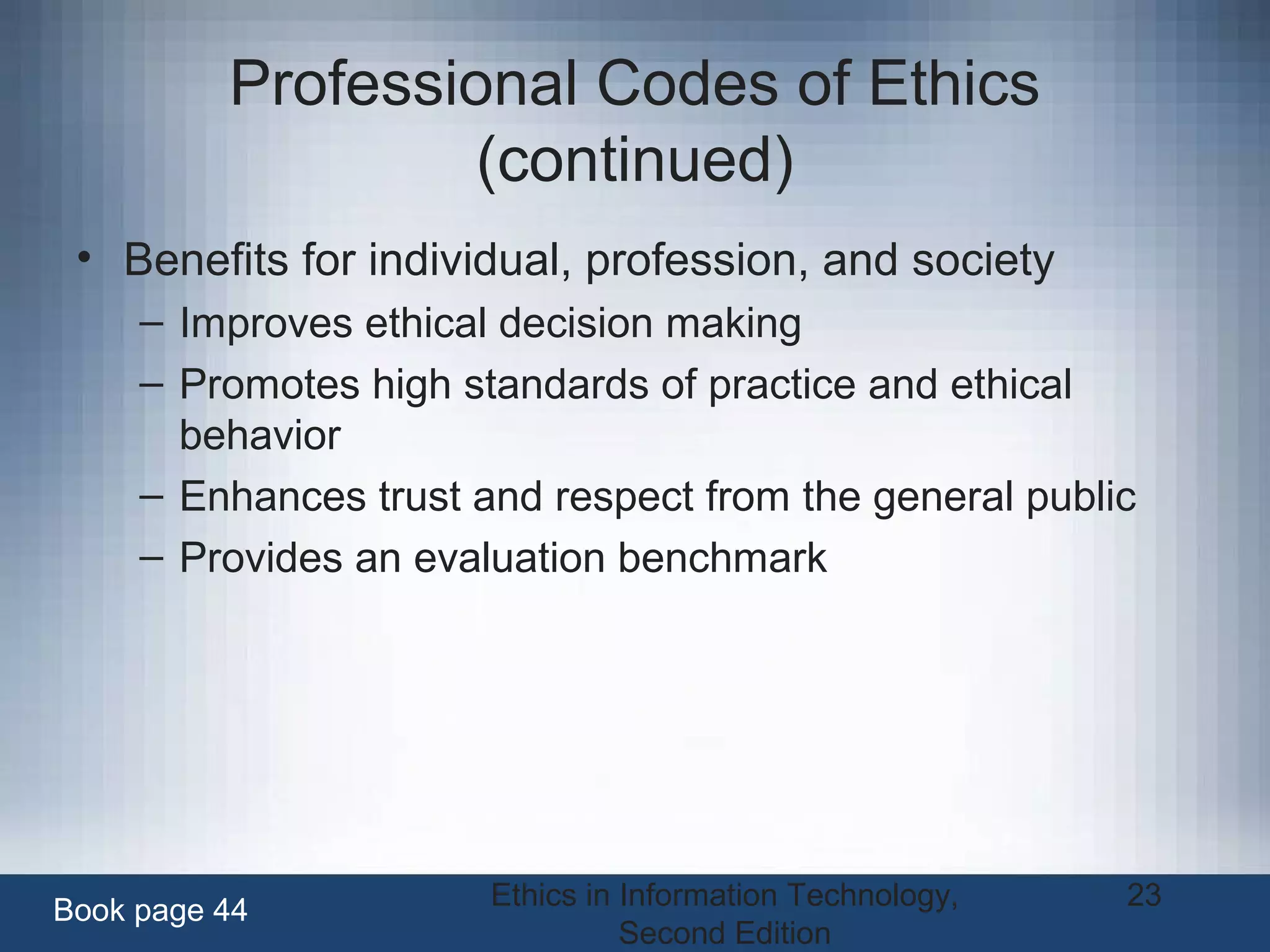 Ethics in Information Technology,
Second Edition
23
Professional Codes of Ethics
(continued)
• Benefits for individual, profession, and society
– Improves ethical decision making
– Promotes high standards of practice and ethical
behavior
– Enhances trust and respect from the general public
– Provides an evaluation benchmark
Book page 44
 