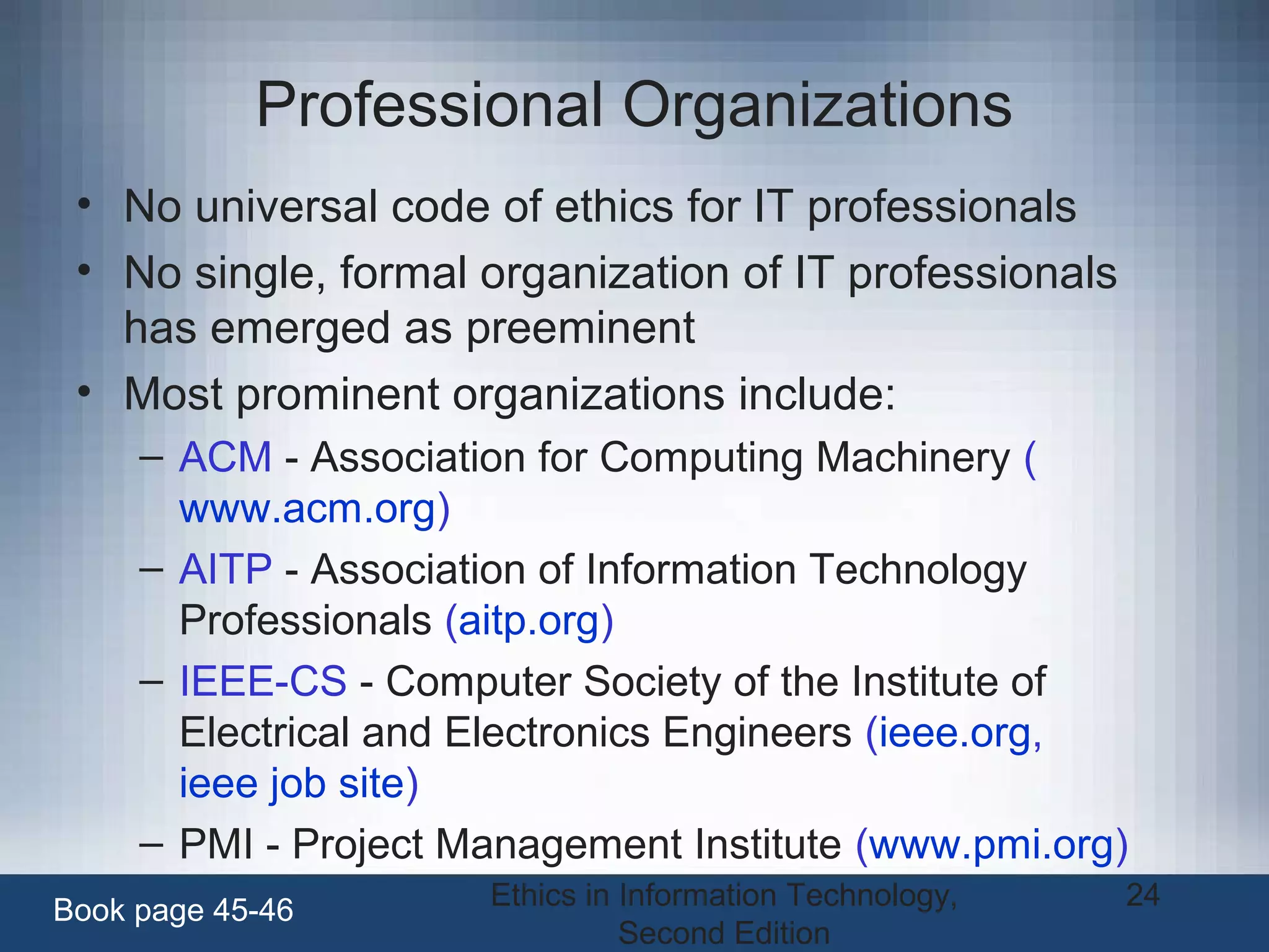 Ethics in Information Technology,
Second Edition
24
Professional Organizations
• No universal code of ethics for IT professionals
• No single, formal organization of IT professionals
has emerged as preeminent
• Most prominent organizations include:
– ACM - Association for Computing Machinery (
www.acm.org)
– AITP - Association of Information Technology
Professionals (aitp.org)
– IEEE-CS - Computer Society of the Institute of
Electrical and Electronics Engineers (ieee.org,
ieee job site)
– PMI - Project Management Institute (www.pmi.org)
Book page 45-46
 