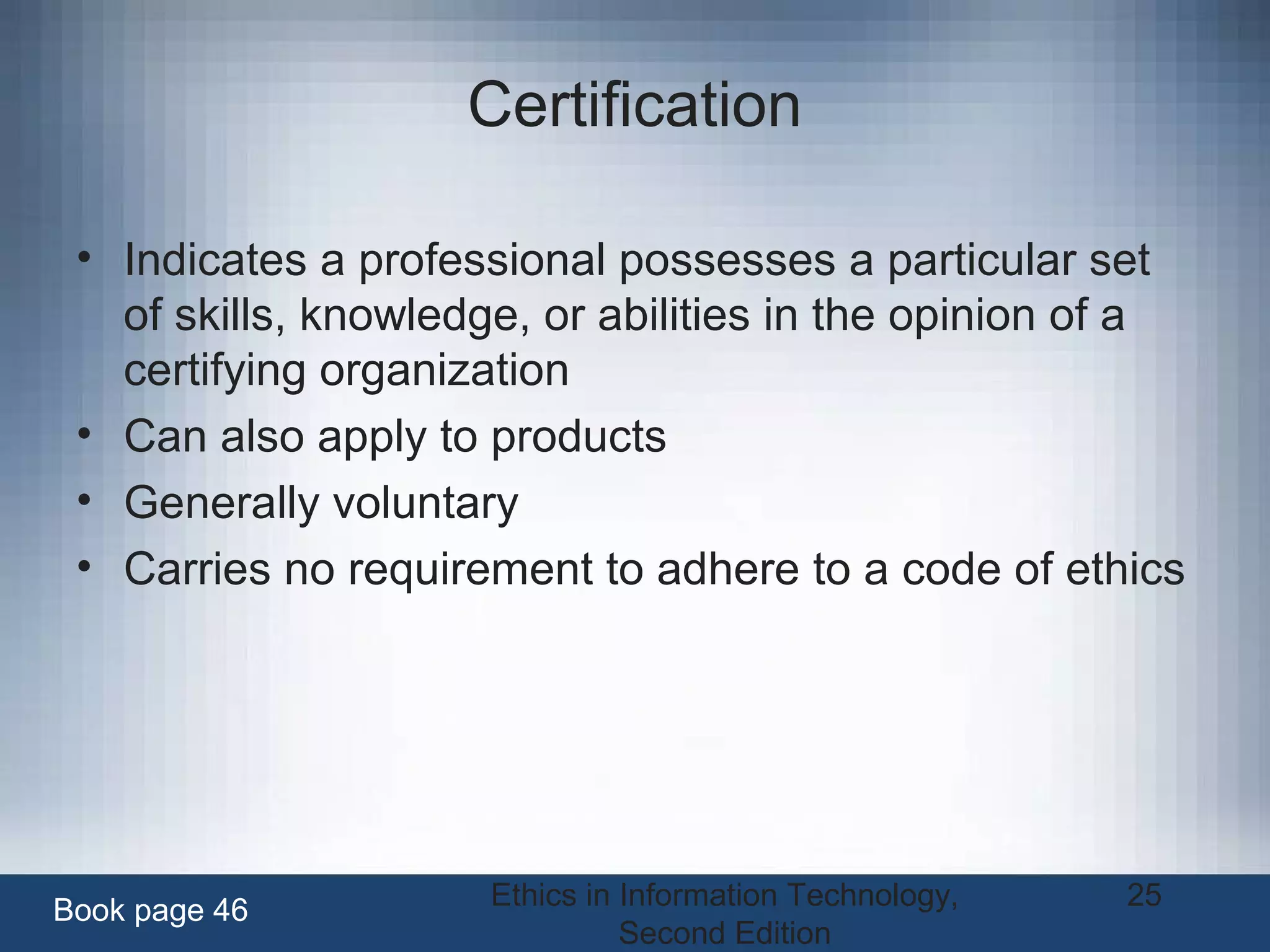 Ethics in Information Technology,
Second Edition
25
Certification
• Indicates a professional possesses a particular set
of skills, knowledge, or abilities in the opinion of a
certifying organization
• Can also apply to products
• Generally voluntary
• Carries no requirement to adhere to a code of ethics
Book page 46
 