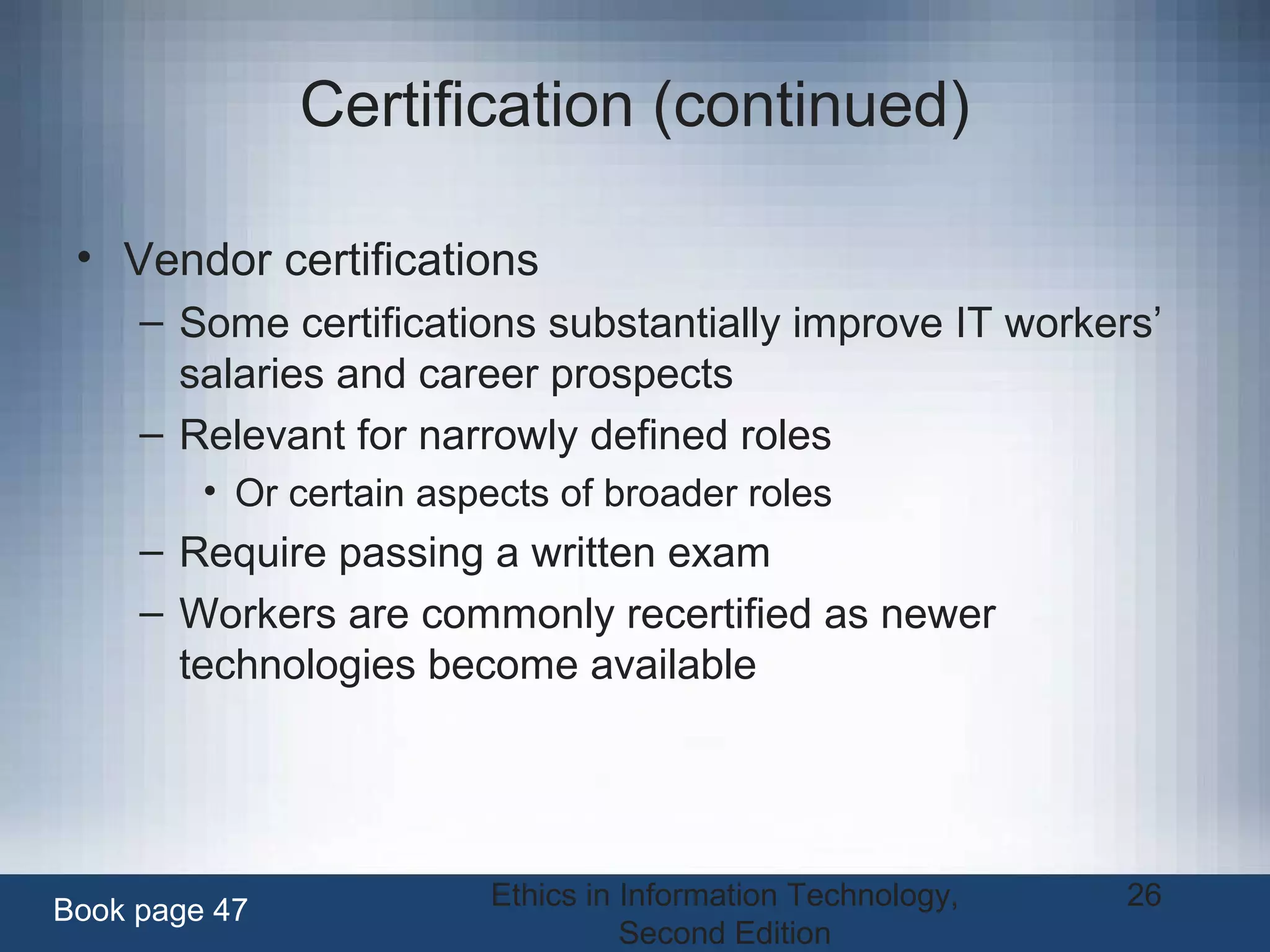 Ethics in Information Technology,
Second Edition
26
Certification (continued)
• Vendor certifications
– Some certifications substantially improve IT workers’
salaries and career prospects
– Relevant for narrowly defined roles
• Or certain aspects of broader roles
– Require passing a written exam
– Workers are commonly recertified as newer
technologies become available
Book page 47
 