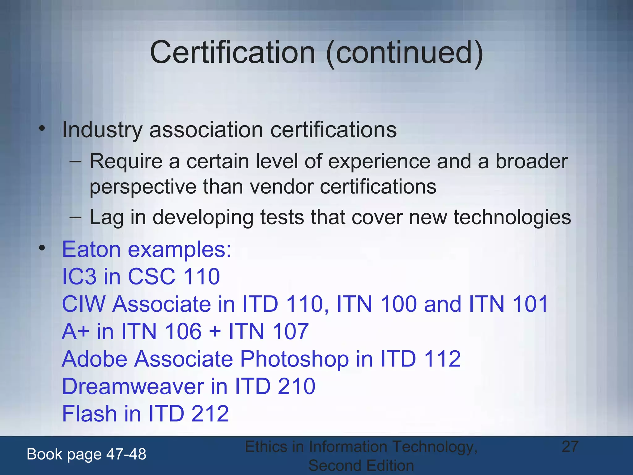 Ethics in Information Technology,
Second Edition
27
Certification (continued)
• Industry association certifications
– Require a certain level of experience and a broader
perspective than vendor certifications
– Lag in developing tests that cover new technologies
• Eaton examples:
IC3 in CSC 110
CIW Associate in ITD 110, ITN 100 and ITN 101
A+ in ITN 106 + ITN 107
Adobe Associate Photoshop in ITD 112
Dreamweaver in ITD 210
Flash in ITD 212
Book page 47-48
 