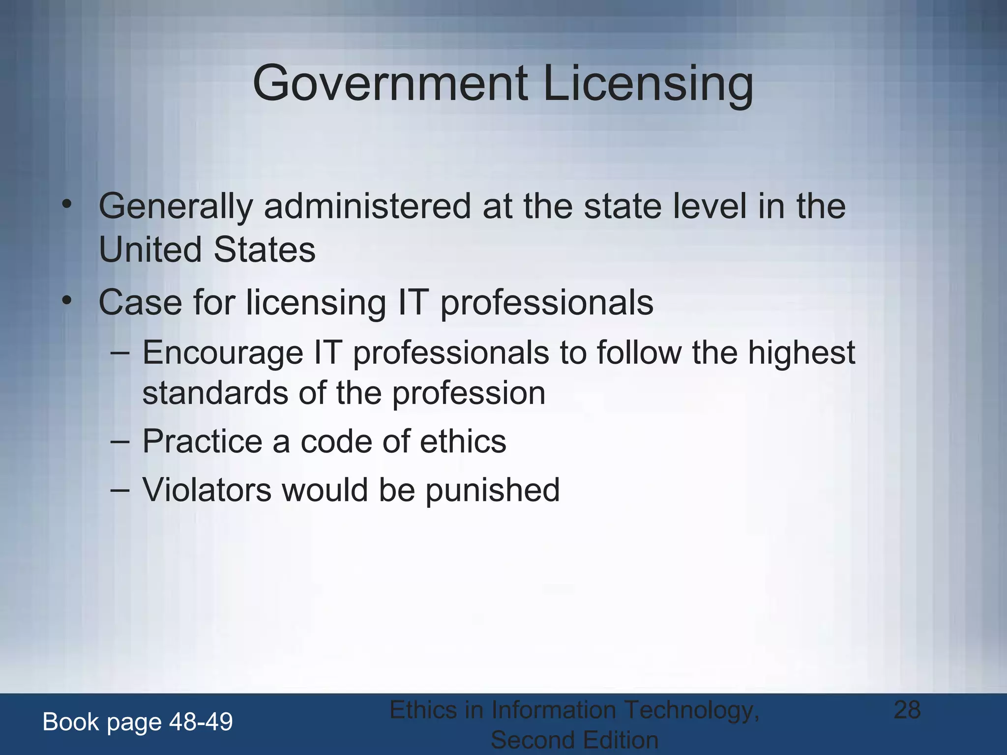 Ethics in Information Technology,
Second Edition
28
Government Licensing
• Generally administered at the state level in the
United States
• Case for licensing IT professionals
– Encourage IT professionals to follow the highest
standards of the profession
– Practice a code of ethics
– Violators would be punished
Book page 48-49
 