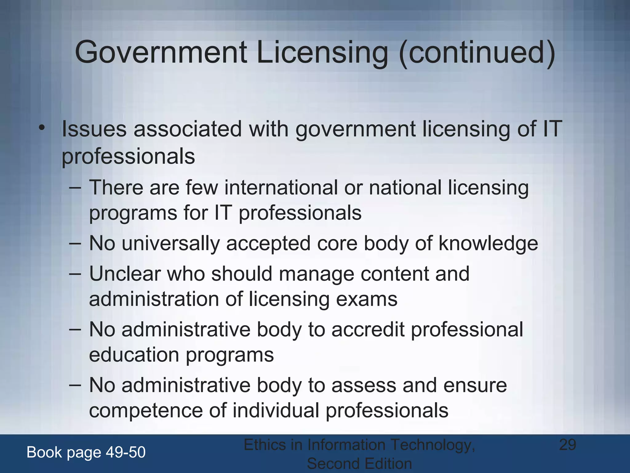 Ethics in Information Technology,
Second Edition
29
Government Licensing (continued)
• Issues associated with government licensing of IT
professionals
– There are few international or national licensing
programs for IT professionals
– No universally accepted core body of knowledge
– Unclear who should manage content and
administration of licensing exams
– No administrative body to accredit professional
education programs
– No administrative body to assess and ensure
competence of individual professionals
Book page 49-50
 