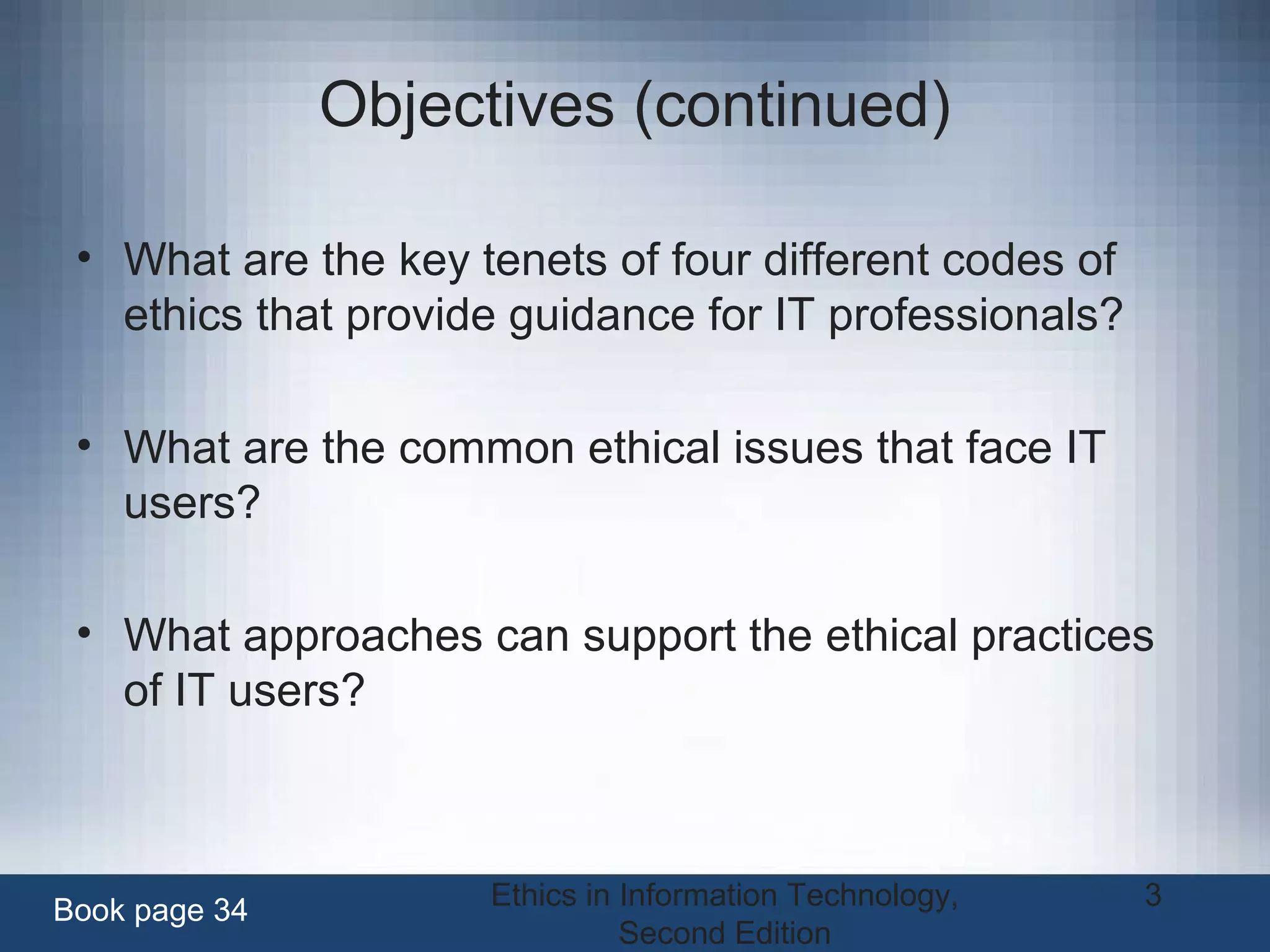 Ethics in Information Technology,
Second Edition
3
Objectives (continued)
• What are the key tenets of four different codes of
ethics that provide guidance for IT professionals?
• What are the common ethical issues that face IT
users?
• What approaches can support the ethical practices
of IT users?
Book page 34
 