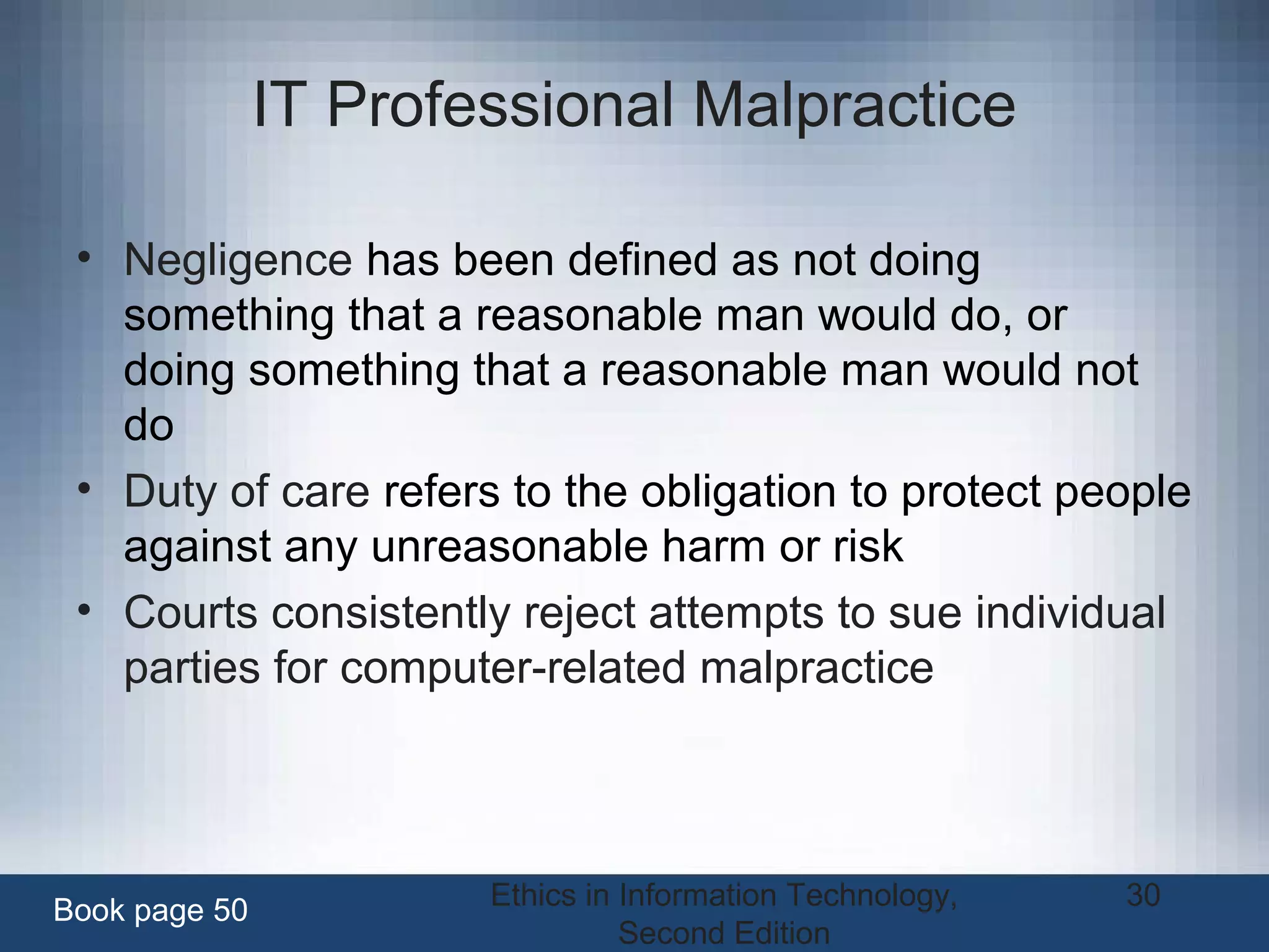 Ethics in Information Technology,
Second Edition
30
IT Professional Malpractice
• Negligence has been defined as not doing
something that a reasonable man would do, or
doing something that a reasonable man would not
do
• Duty of care refers to the obligation to protect people
against any unreasonable harm or risk
• Courts consistently reject attempts to sue individual
parties for computer-related malpractice
Book page 50
 
