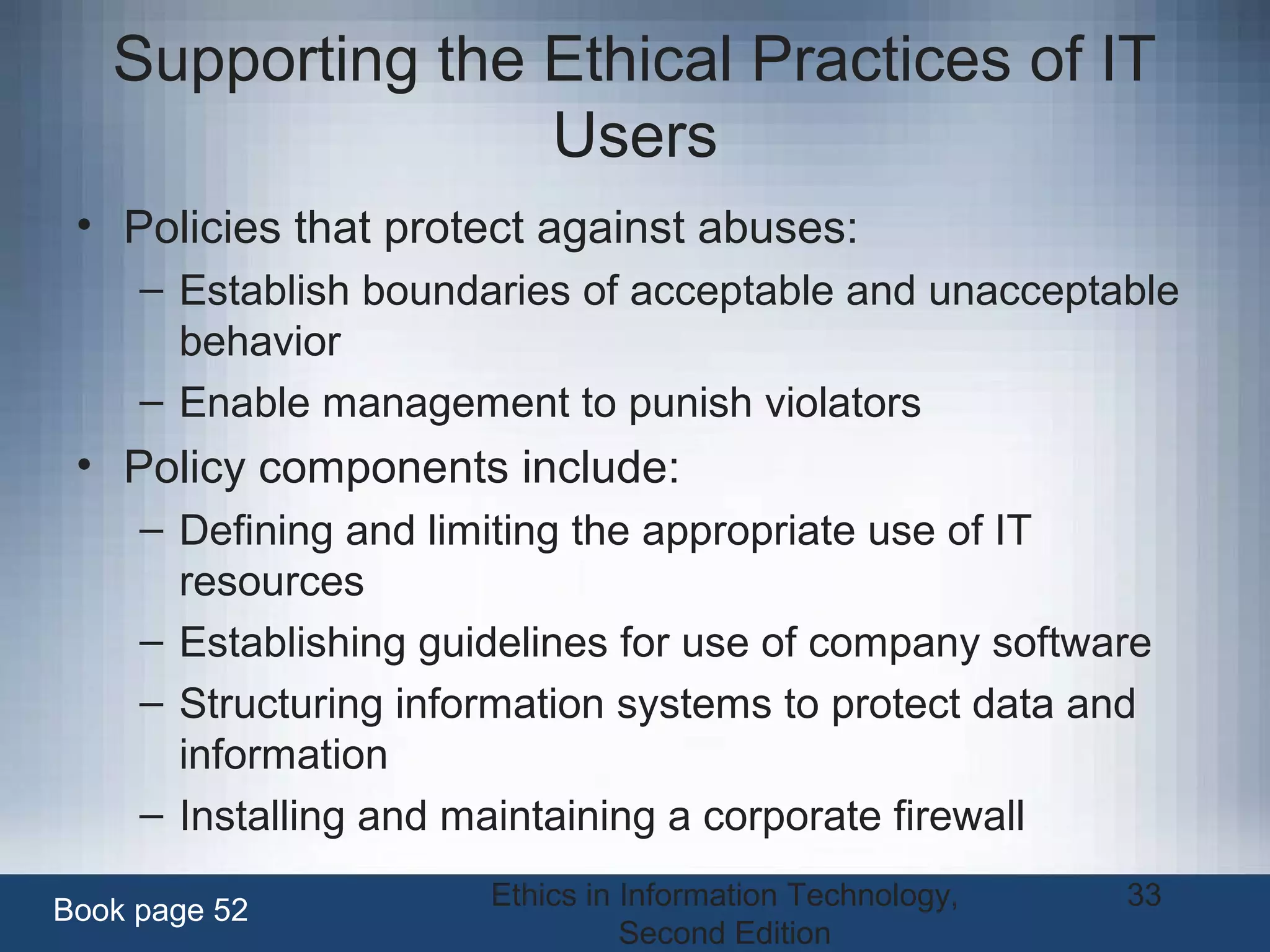 Ethics in Information Technology,
Second Edition
33
Supporting the Ethical Practices of IT
Users
• Policies that protect against abuses:
– Establish boundaries of acceptable and unacceptable
behavior
– Enable management to punish violators
• Policy components include:
– Defining and limiting the appropriate use of IT
resources
– Establishing guidelines for use of company software
– Structuring information systems to protect data and
information
– Installing and maintaining a corporate firewall
Book page 52
 